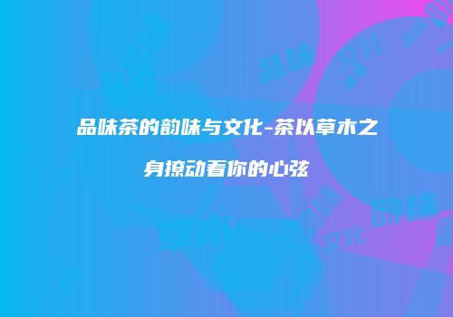 品味茶的韵味与文化-茶以草木之身撩动着你的心弦