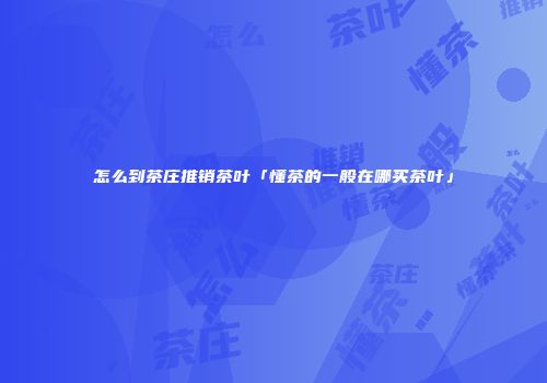 怎么到茶庄推销茶叶「懂茶的一般在哪买茶叶」