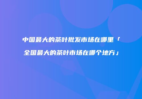 中国最大的茶叶批发市场在哪里「全国最大的茶叶市场在哪个地方」