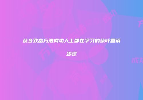 茶乡致富方法成功人士都在学习的茶叶营销步骤
