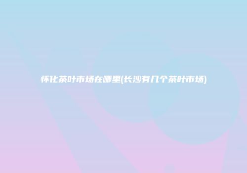 怀化茶叶市场在哪里(长沙有几个茶叶市场)