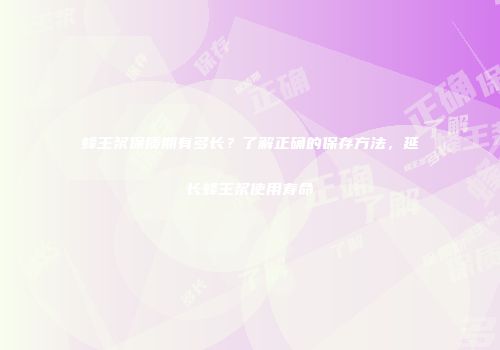 蜂王浆保质期有多长？了解正确的保存方法，延长蜂王浆使用寿命