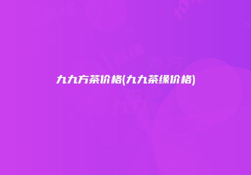 九九方茶价格(九九茶缘价格)