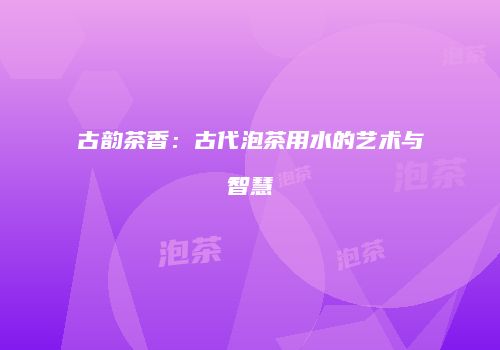 古韵茶香：古代泡茶用水的艺术与智慧