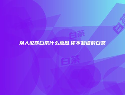 别人说你白茶什么意思,你不知道的白茶