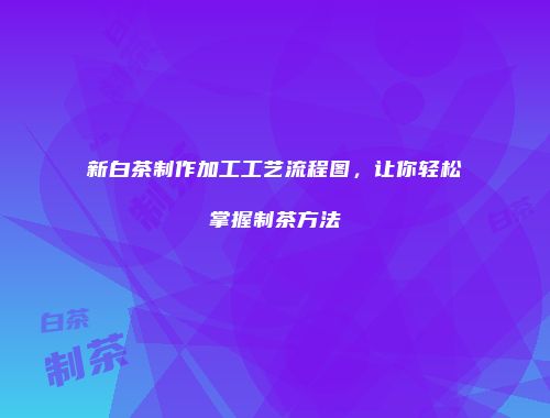 新白茶制作加工工艺流程图，让你轻松掌握制茶方法