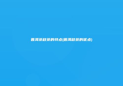 普洱茶秋茶的特点(普洱秋茶的优点)