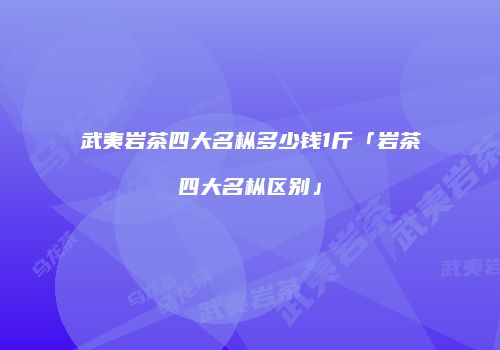 武夷岩茶四大名枞多少钱1斤「岩茶四大名枞区别」