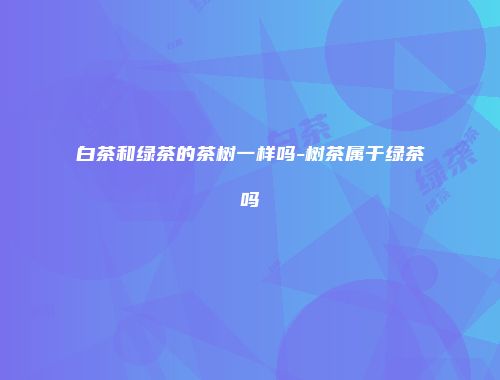 白茶和绿茶的茶树一样吗-树茶属于绿茶吗
