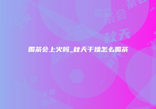 喝茶会上火吗_秋天干燥怎么喝茶