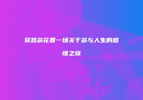 驿路茶花香一场关于茶与人生的感悟之旅