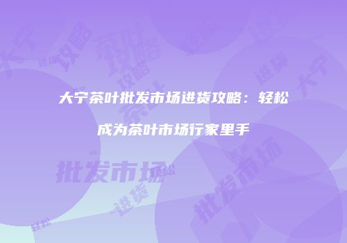 大宁茶叶批发市场进货攻略：轻松成为茶叶市场行家里手