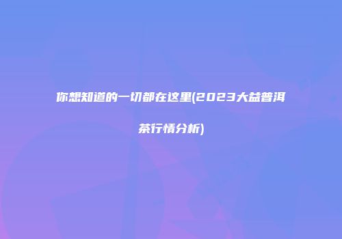 你想知道的一切都在这里(2023大益普洱茶行情分析)