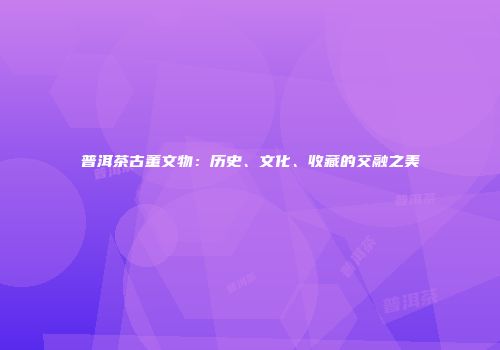 普洱茶古董文物：历史、文化、收藏的交融之美