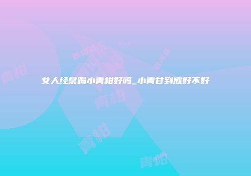 女人经常喝小青柑好吗_小青甘到底好不好