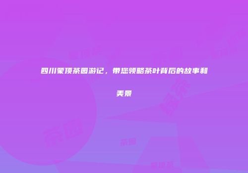 四川蒙顶茶园游记，带您领略茶叶背后的故事和美景