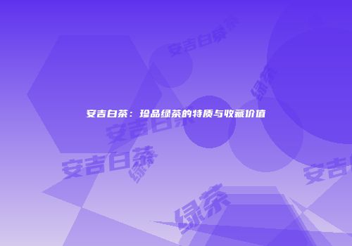 安吉白茶：珍品绿茶的特质与收藏价值