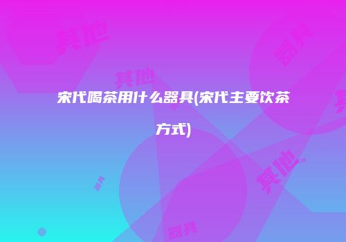 宋代喝茶用什么器具(宋代主要饮茶方式)