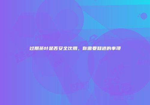 过期茶叶是否安全饮用，你需要知道的事项