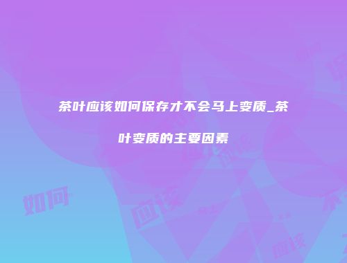 茶叶应该如何保存才不会马上变质_茶叶变质的主要因素
