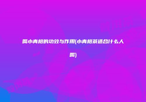 喝小青柑的功效与作用(小青柑茶适合什么人喝)