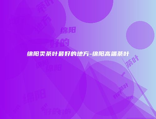 绵阳卖茶叶最好的地方-绵阳高端茶叶