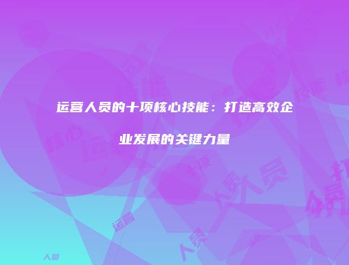 运营人员的十项核心技能：打造高效企业发展的关键力量