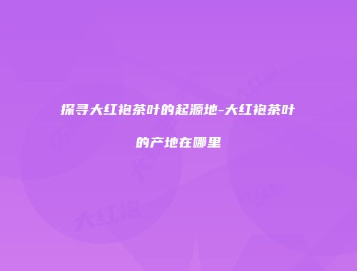 探寻大红袍茶叶的起源地-大红袍茶叶的产地在哪里