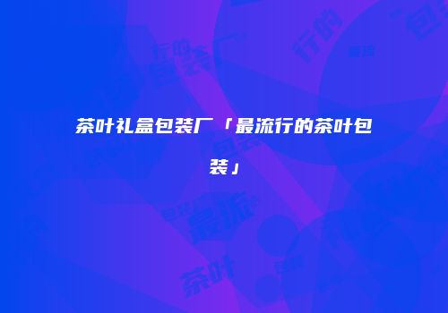 茶叶礼盒包装厂「最流行的茶叶包装」