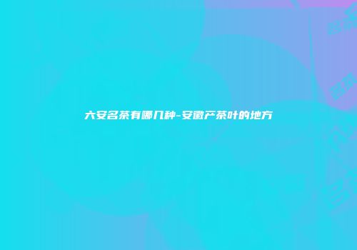 六安名茶有哪几种-安徽产茶叶的地方