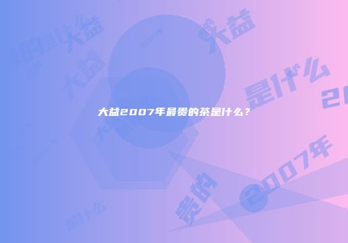 大益2007年最贵的茶是什么？