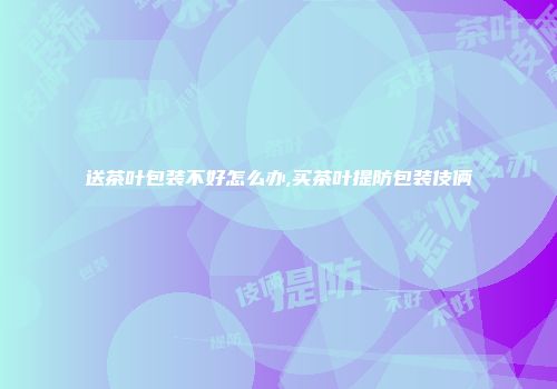 送茶叶包装不好怎么办,买茶叶提防包装伎俩