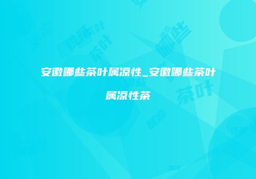 安徽哪些茶叶属凉性_安徽哪些茶叶属凉性茶