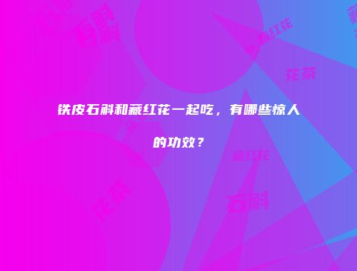 铁皮石斛和藏红花一起吃，有哪些惊人的功效？