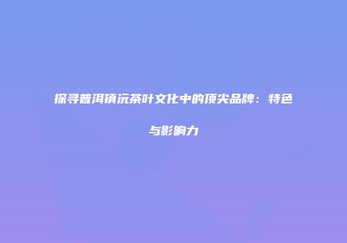 探寻普洱镇沅茶叶文化中的顶尖品牌：特色与影响力