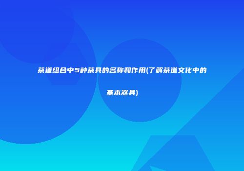 茶道组合中5种茶具的名称和作用(了解茶道文化中的基本器具)