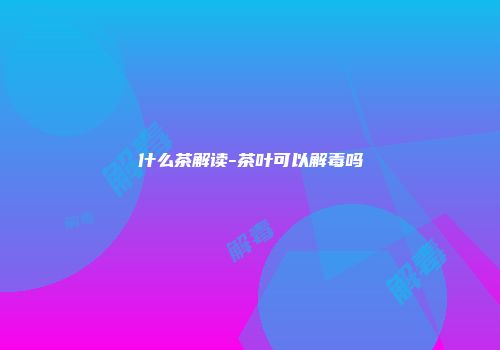 什么茶解读-茶叶可以解毒吗