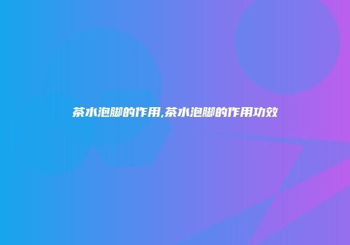 茶水泡脚的作用,茶水泡脚的作用功效