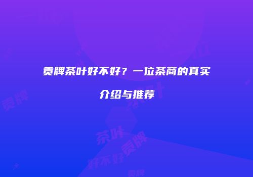 贡牌茶叶好不好？一位茶商的真实介绍与推荐