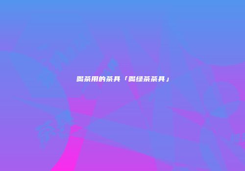 喝茶用的茶具「喝绿茶茶具」