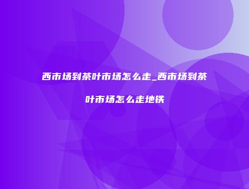 西市场到茶叶市场怎么走_西市场到茶叶市场怎么走地铁