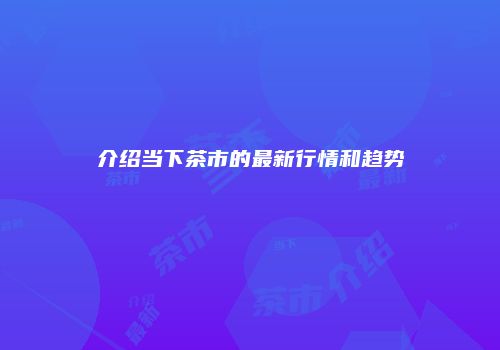 介绍当下茶市的最新行情和趋势