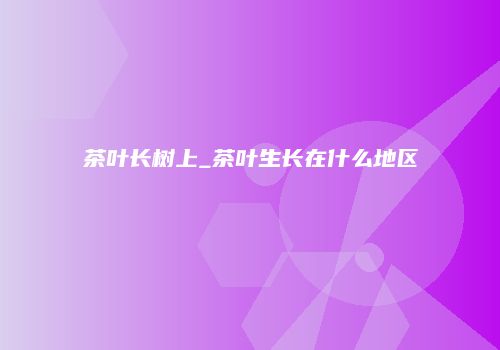 茶叶长树上_茶叶生长在什么地区