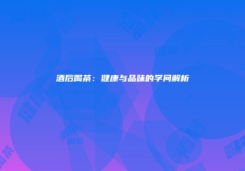 酒后喝茶：健康与品味的学问解析