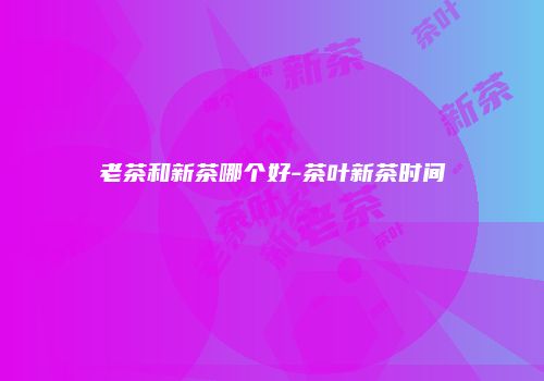 老茶和新茶哪个好-茶叶新茶时间