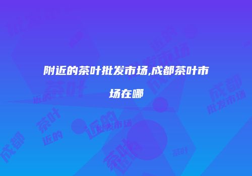 附近的茶叶批发市场,成都茶叶市场在哪