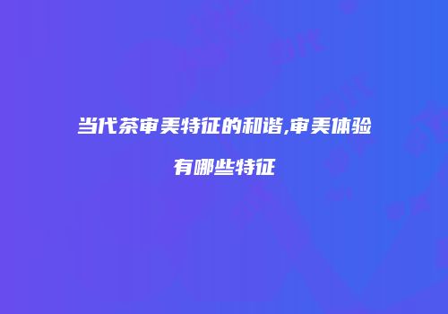 当代茶审美特征的和谐,审美体验有哪些特征