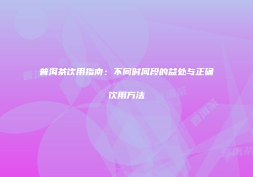 普洱茶饮用指南：不同时间段的益处与正确饮用方法