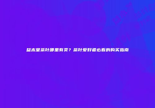 益木堂茶叶哪里有卖？茶叶爱好者必看的购买指南