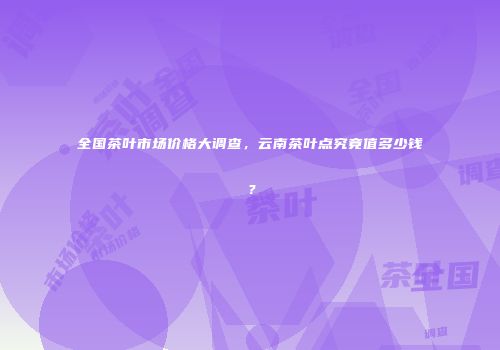 全国茶叶市场价格大调查，云南茶叶点究竟值多少钱？